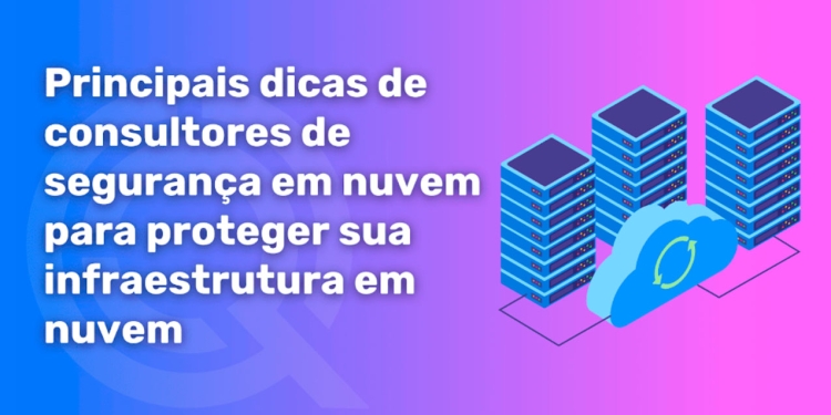 Principais dicas de consultores de segurança em nuvem para proteger sua infraestrutura na nuvem